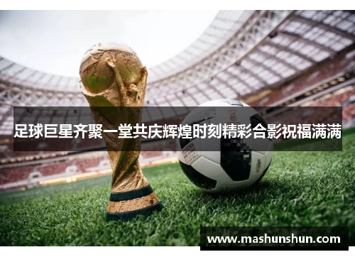 足球巨星齐聚一堂共庆辉煌时刻精彩合影祝福满满