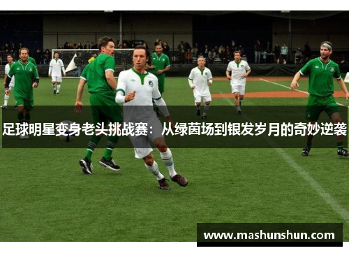 足球明星变身老头挑战赛：从绿茵场到银发岁月的奇妙逆袭