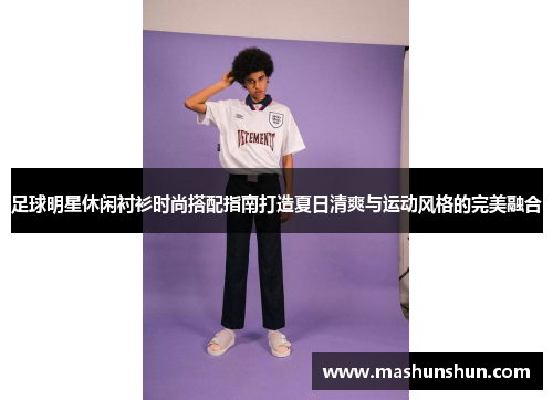 足球明星休闲衬衫时尚搭配指南打造夏日清爽与运动风格的完美融合