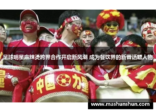 足球明星麻辣烫跨界合作开启新风潮 成为餐饮界的新晋话题人物