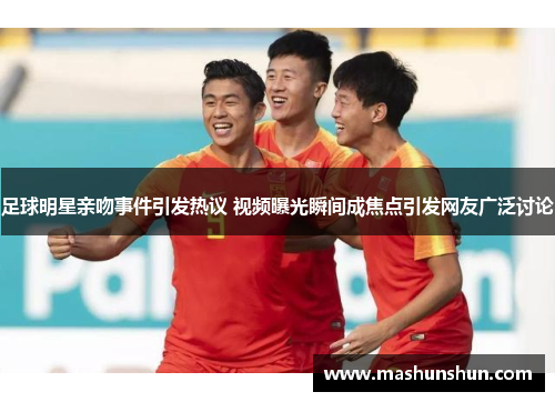 足球明星亲吻事件引发热议 视频曝光瞬间成焦点引发网友广泛讨论