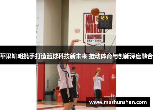 苹果姚明携手打造篮球科技新未来 推动体育与创新深度融合