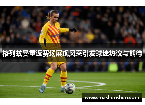格列兹曼重返赛场展现风采引发球迷热议与期待
